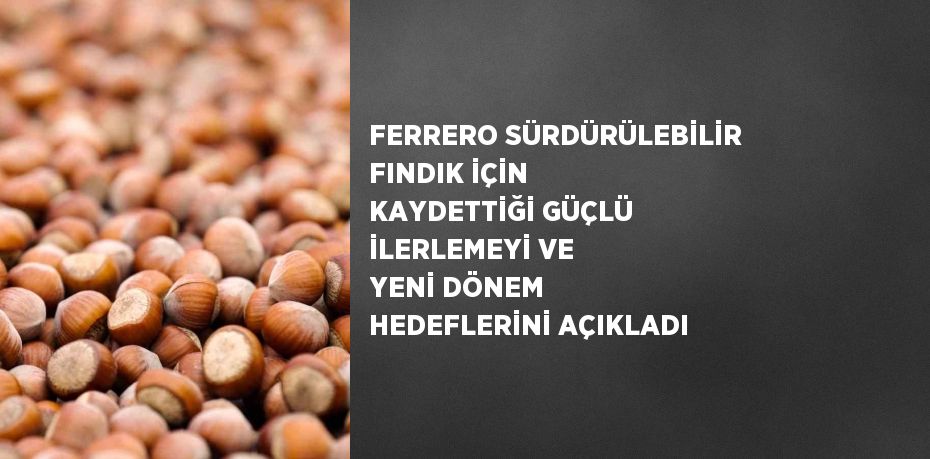 FERRERO SÜRDÜRÜLEBİLİR FINDIK İÇİN KAYDETTİĞİ GÜÇLÜ İLERLEMEYİ VE YENİ DÖNEM HEDEFLERİNİ AÇIKLADI