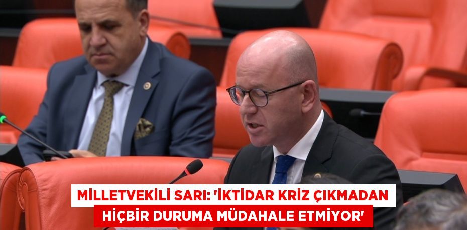 MİLLETVEKİLİ SARI: “İKTİDAR KRİZ ÇIKMADAN  HİÇBİR DURUMA MÜDAHALE ETMİYOR”