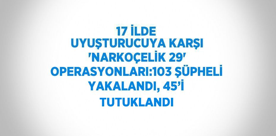 17 İLDE UYUŞTURUCUYA KARŞI 'NARKOÇELİK 29' OPERASYONLARI:103 ŞÜPHELİ YAKALANDI, 45’İ TUTUKLANDI