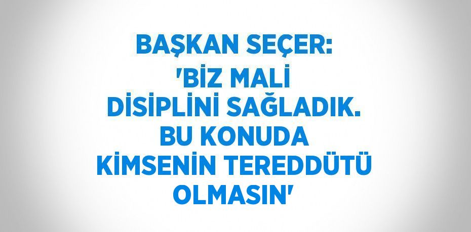 BAŞKAN SEÇER: 'BİZ MALİ DİSİPLİNİ SAĞLADIK. BU KONUDA KİMSENİN TEREDDÜTÜ OLMASIN'