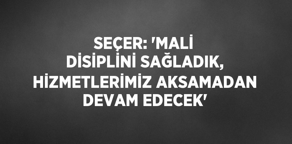 SEÇER: 'MALİ DİSİPLİNİ SAĞLADIK, HİZMETLERİMİZ AKSAMADAN DEVAM EDECEK'