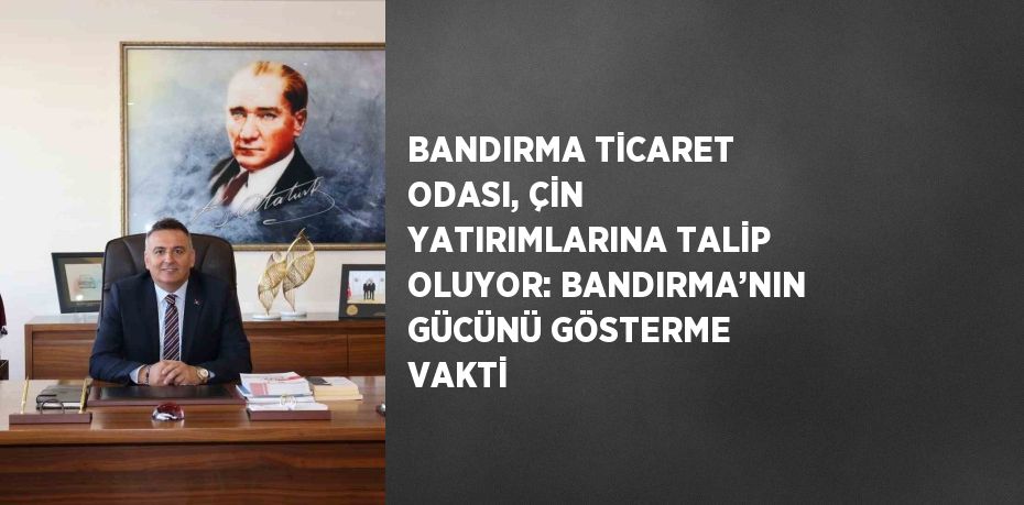 BANDIRMA TİCARET ODASI, ÇİN YATIRIMLARINA TALİP OLUYOR: BANDIRMA’NIN GÜCÜNÜ GÖSTERME VAKTİ