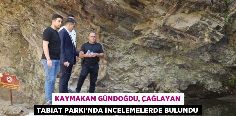 KAYMAKAM GÜNDOĞDU, ÇAĞLAYAN TABİAT PARKI’NDA İNCELEMELERDE BULUNDU