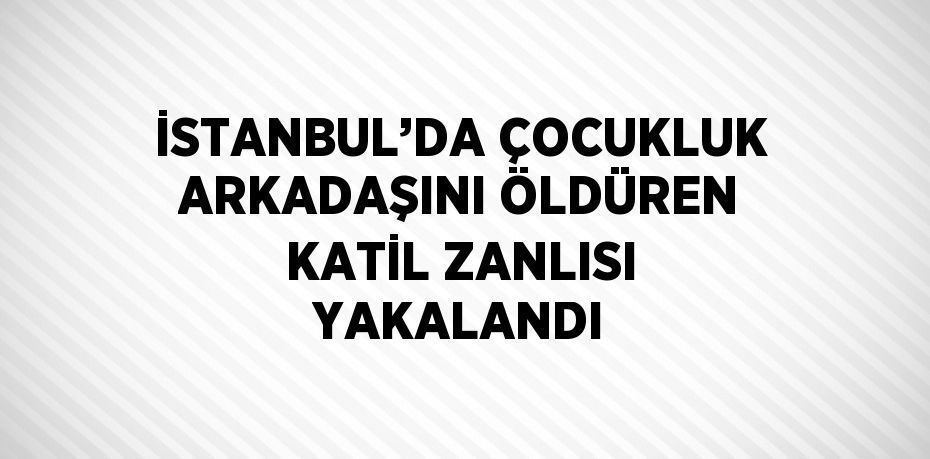 İSTANBUL’DA ÇOCUKLUK ARKADAŞINI ÖLDÜREN KATİL ZANLISI YAKALANDI