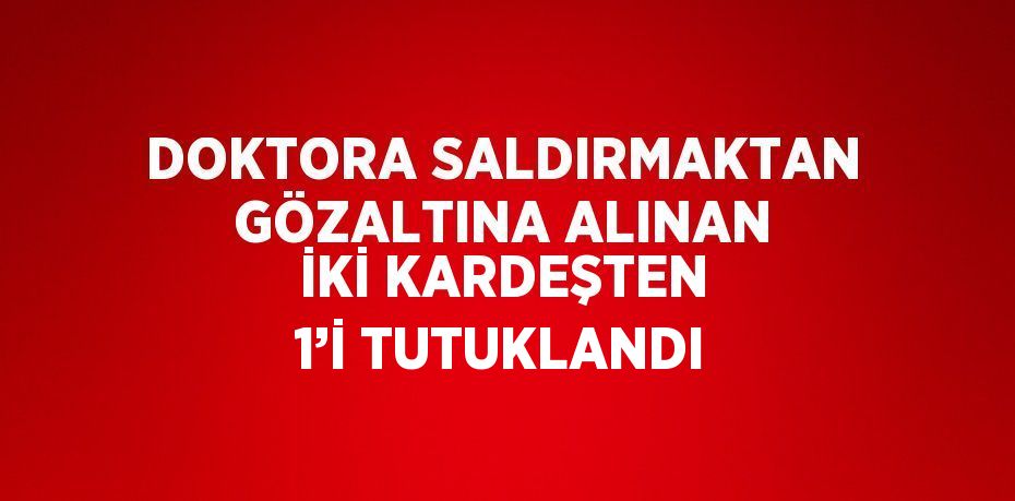 DOKTORA SALDIRMAKTAN GÖZALTINA ALINAN İKİ KARDEŞTEN 1’İ TUTUKLANDI