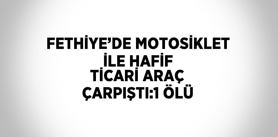 FETHİYE’DE MOTOSİKLET İLE HAFİF TİCARİ ARAÇ ÇARPIŞTI:1 ÖLÜ