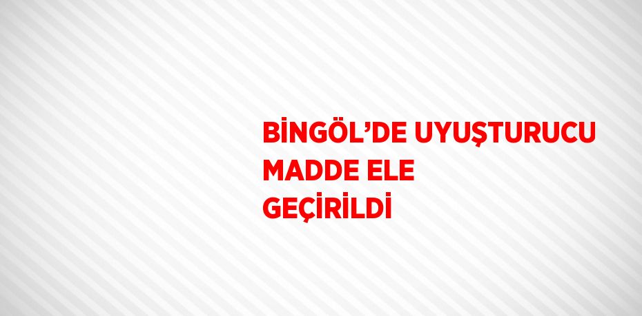 BİNGÖL’DE UYUŞTURUCU MADDE ELE GEÇİRİLDİ