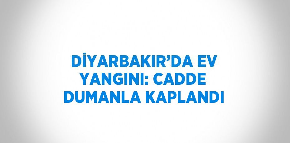 DİYARBAKIR’DA EV YANGINI: CADDE DUMANLA KAPLANDI