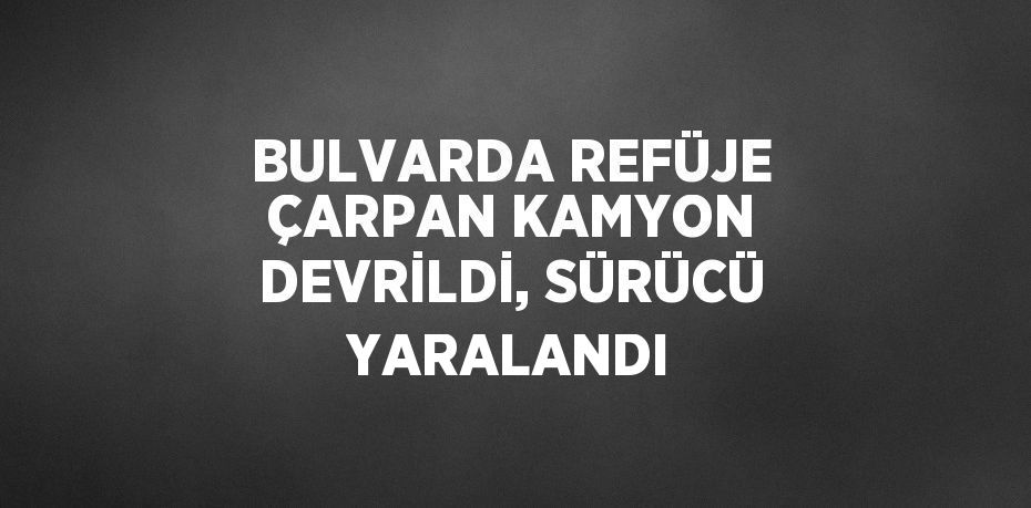 BULVARDA REFÜJE ÇARPAN KAMYON DEVRİLDİ, SÜRÜCÜ YARALANDI