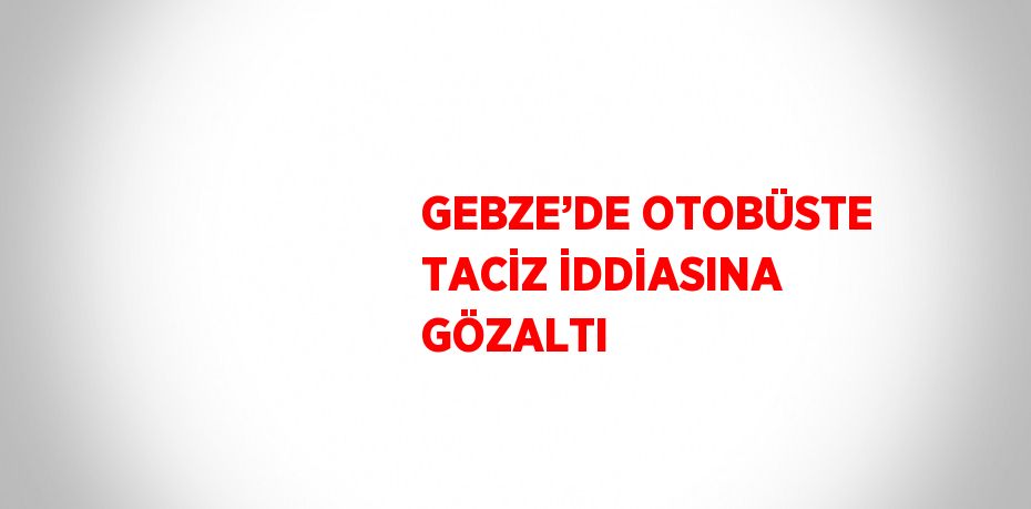 GEBZE’DE OTOBÜSTE TACİZ İDDİASINA GÖZALTI
