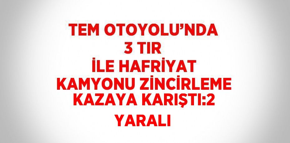 TEM OTOYOLU’NDA 3 TIR İLE HAFRİYAT KAMYONU ZİNCİRLEME KAZAYA KARIŞTI:2 YARALI