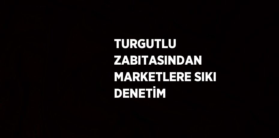 TURGUTLU ZABITASINDAN MARKETLERE SIKI DENETİM