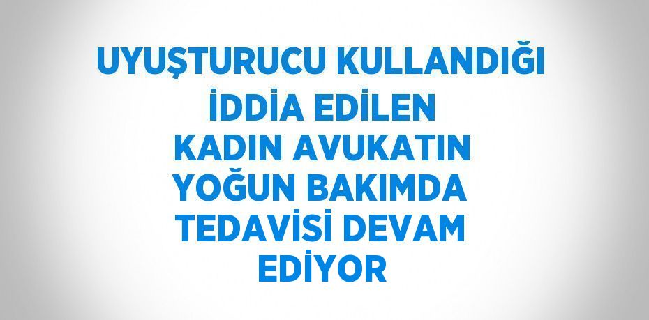 UYUŞTURUCU KULLANDIĞI İDDİA EDİLEN KADIN AVUKATIN YOĞUN BAKIMDA TEDAVİSİ DEVAM EDİYOR