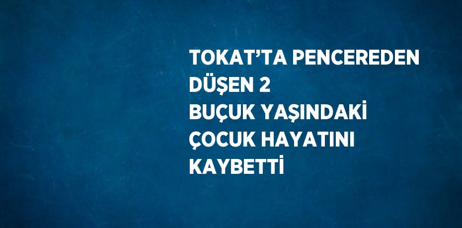 TOKAT’TA PENCEREDEN DÜŞEN 2 BUÇUK YAŞINDAKİ ÇOCUK HAYATINI KAYBETTİ