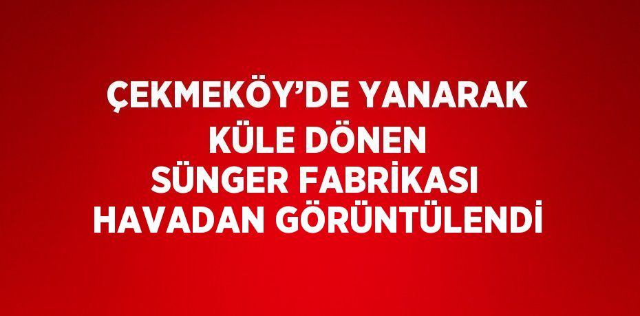 ÇEKMEKÖY’DE YANARAK KÜLE DÖNEN SÜNGER FABRİKASI HAVADAN GÖRÜNTÜLENDİ