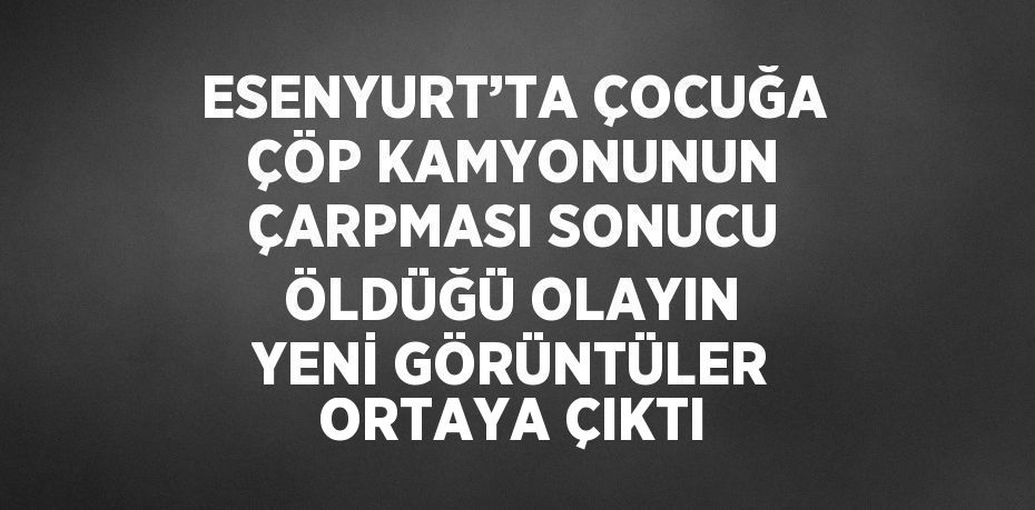 ESENYURT’TA ÇOCUĞA ÇÖP KAMYONUNUN ÇARPMASI SONUCU ÖLDÜĞÜ OLAYIN YENİ GÖRÜNTÜLER ORTAYA ÇIKTI