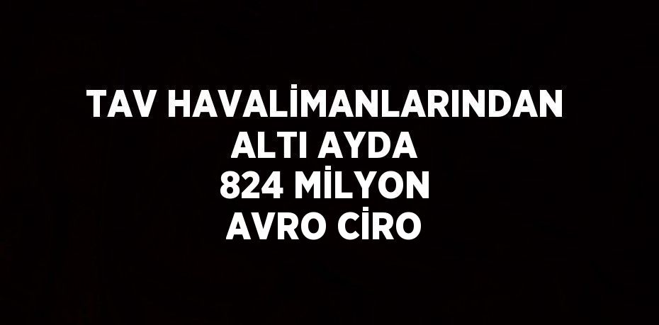 TAV HAVALİMANLARINDAN ALTI AYDA 824 MİLYON AVRO CİRO