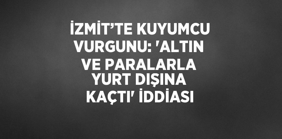 İZMİT’TE KUYUMCU VURGUNU: 'ALTIN VE PARALARLA YURT DIŞINA KAÇTI' İDDİASI
