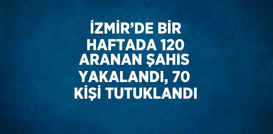 İZMİR’DE BİR HAFTADA 120 ARANAN ŞAHIS YAKALANDI, 70 KİŞİ TUTUKLANDI
