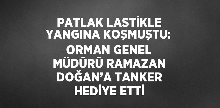 PATLAK LASTİKLE YANGINA KOŞMUŞTU: ORMAN GENEL MÜDÜRÜ RAMAZAN DOĞAN’A TANKER HEDİYE ETTİ