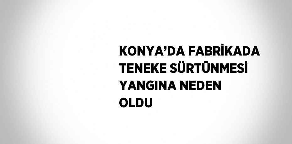KONYA’DA FABRİKADA TENEKE SÜRTÜNMESİ YANGINA NEDEN OLDU