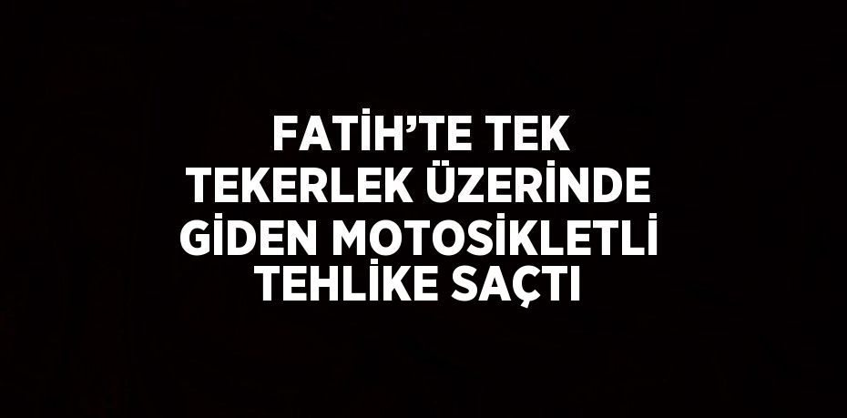 FATİH’TE TEK TEKERLEK ÜZERİNDE GİDEN MOTOSİKLETLİ TEHLİKE SAÇTI