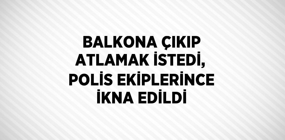 BALKONA ÇIKIP ATLAMAK İSTEDİ, POLİS EKİPLERİNCE İKNA EDİLDİ
