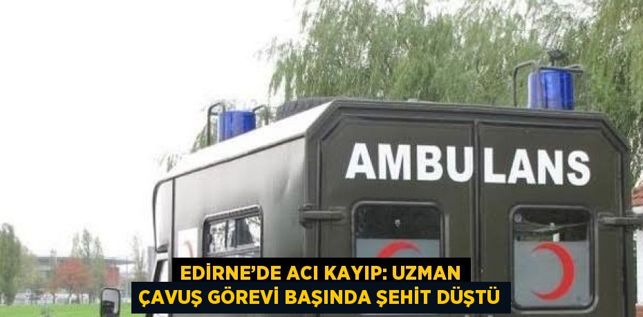EDİRNE’DE ACI KAYIP: UZMAN ÇAVUŞ GÖREVİ BAŞINDA ŞEHİT DÜŞTÜ