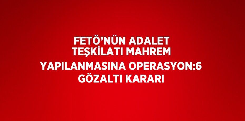 FETÖ’NÜN ADALET TEŞKİLATI MAHREM YAPILANMASINA OPERASYON:6 GÖZALTI KARARI
