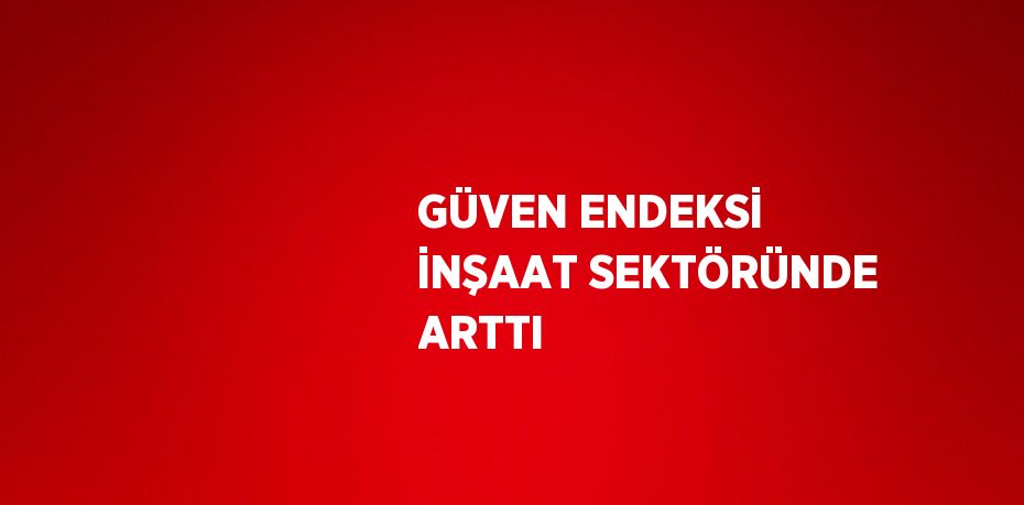 GÜVEN ENDEKSİ İNŞAAT SEKTÖRÜNDE ARTTI