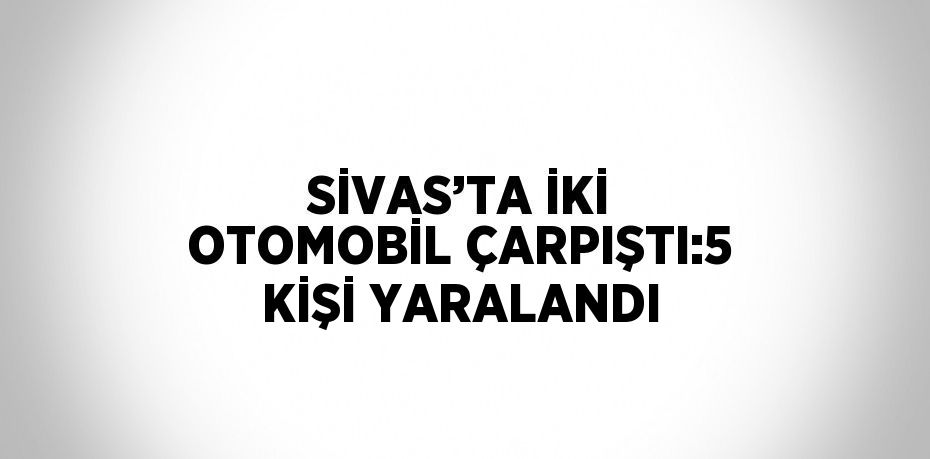 SİVAS’TA İKİ OTOMOBİL ÇARPIŞTI:5 KİŞİ YARALANDI