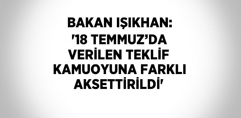 BAKAN IŞIKHAN: '18 TEMMUZ’DA VERİLEN TEKLİF KAMUOYUNA FARKLI AKSETTİRİLDİ'
