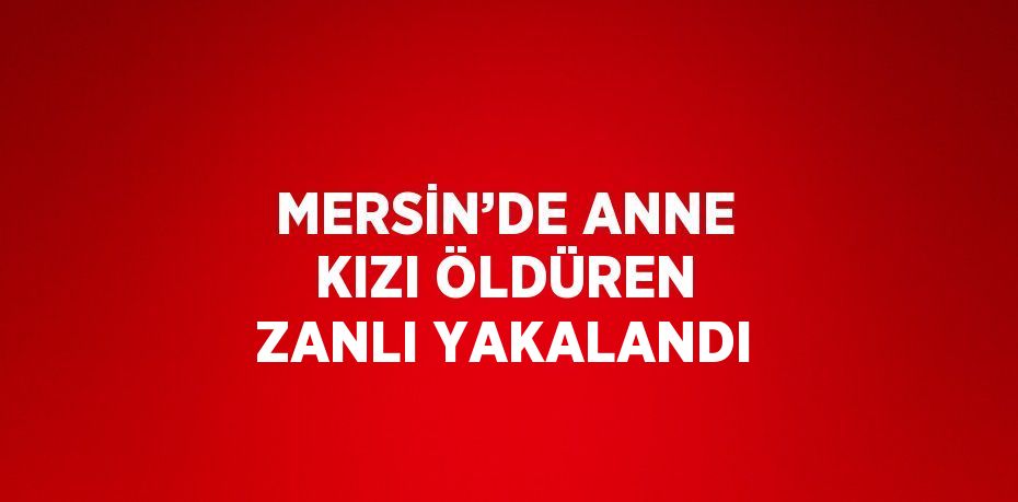 MERSİN’DE ANNE KIZI ÖLDÜREN ZANLI YAKALANDI