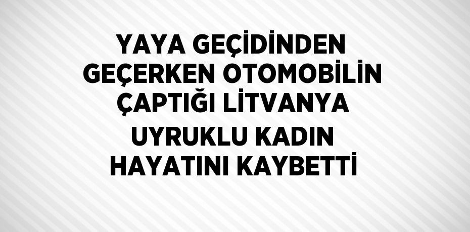 YAYA GEÇİDİNDEN GEÇERKEN OTOMOBİLİN ÇAPTIĞI LİTVANYA UYRUKLU KADIN HAYATINI KAYBETTİ