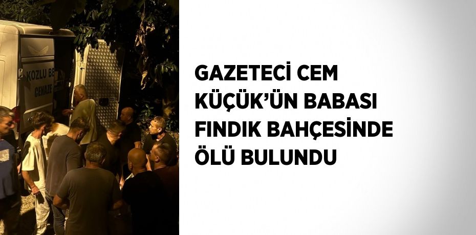 GAZETECİ CEM KÜÇÜK’ÜN BABASI FINDIK BAHÇESİNDE ÖLÜ BULUNDU