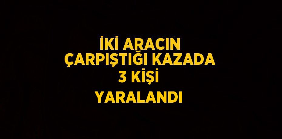 İKİ ARACIN ÇARPIŞTIĞI KAZADA 3 KİŞİ YARALANDI