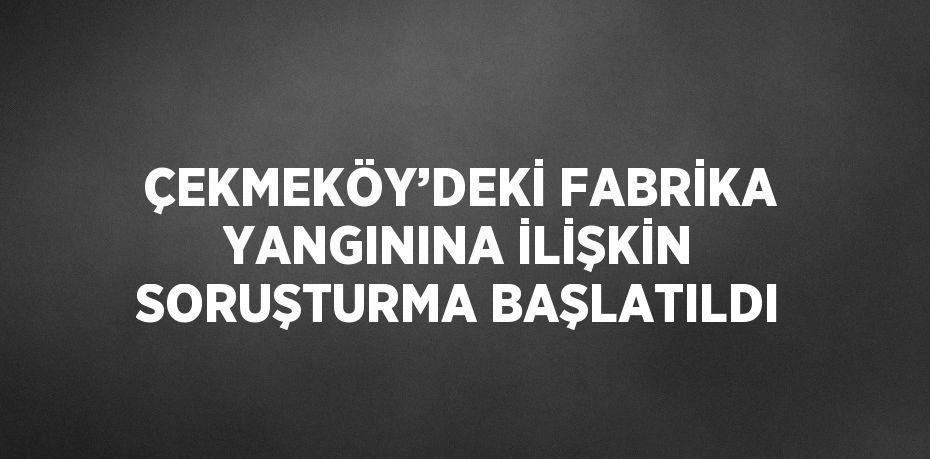 ÇEKMEKÖY’DEKİ FABRİKA YANGININA İLİŞKİN SORUŞTURMA BAŞLATILDI