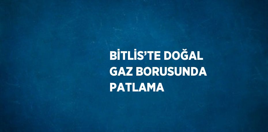 BİTLİS’TE DOĞAL GAZ BORUSUNDA PATLAMA