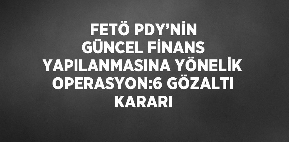 FETÖ PDY’NİN GÜNCEL FİNANS YAPILANMASINA YÖNELİK OPERASYON:6 GÖZALTI KARARI