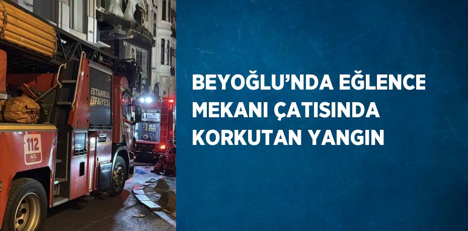 BEYOĞLU’NDA EĞLENCE MEKANI ÇATISINDA KORKUTAN YANGIN