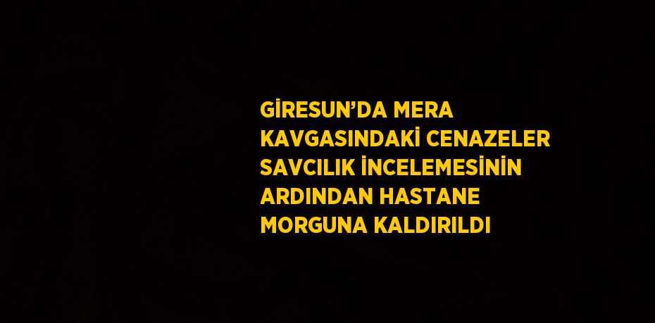 GİRESUN’DA MERA KAVGASINDAKİ CENAZELER SAVCILIK İNCELEMESİNİN ARDINDAN HASTANE MORGUNA KALDIRILDI