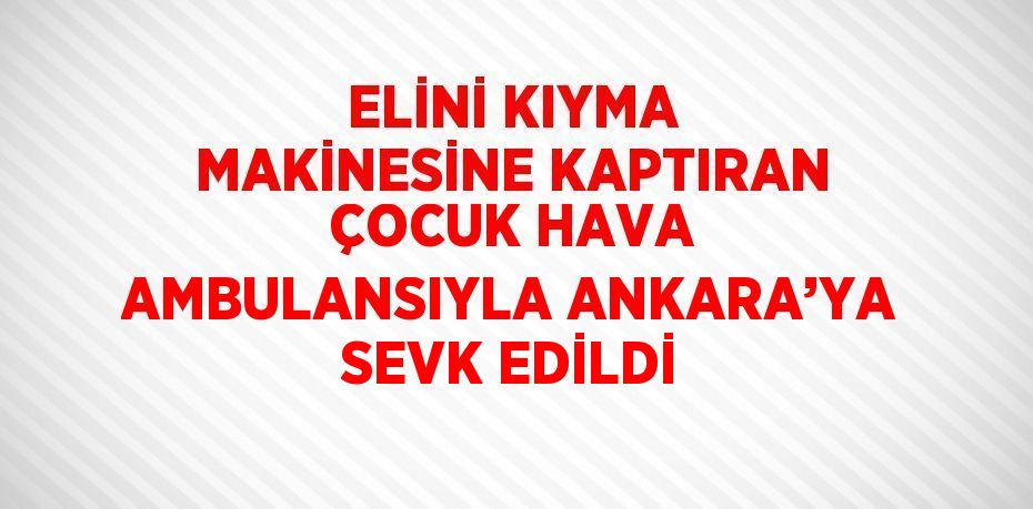 ELİNİ KIYMA MAKİNESİNE KAPTIRAN ÇOCUK HAVA AMBULANSIYLA ANKARA’YA SEVK EDİLDİ