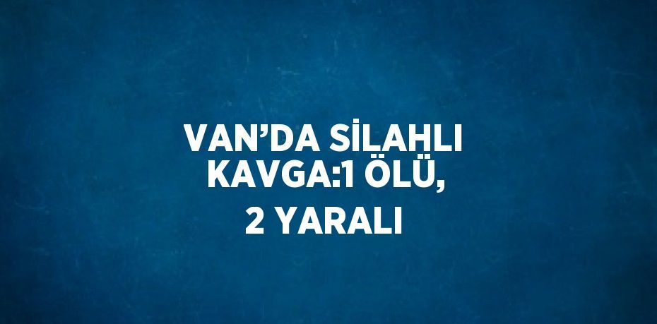 VAN’DA SİLAHLI KAVGA:1 ÖLÜ, 2 YARALI