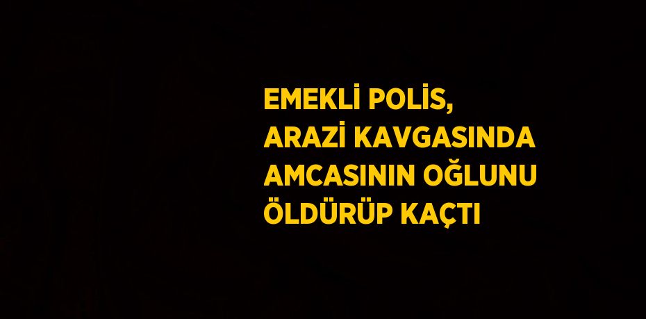 EMEKLİ POLİS, ARAZİ KAVGASINDA AMCASININ OĞLUNU ÖLDÜRÜP KAÇTI