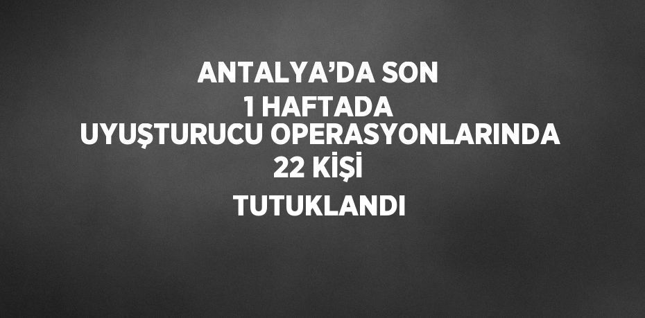 ANTALYA’DA SON 1 HAFTADA UYUŞTURUCU OPERASYONLARINDA 22 KİŞİ TUTUKLANDI