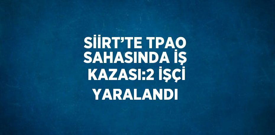 SİİRT’TE TPAO SAHASINDA İŞ KAZASI:2 İŞÇİ YARALANDI