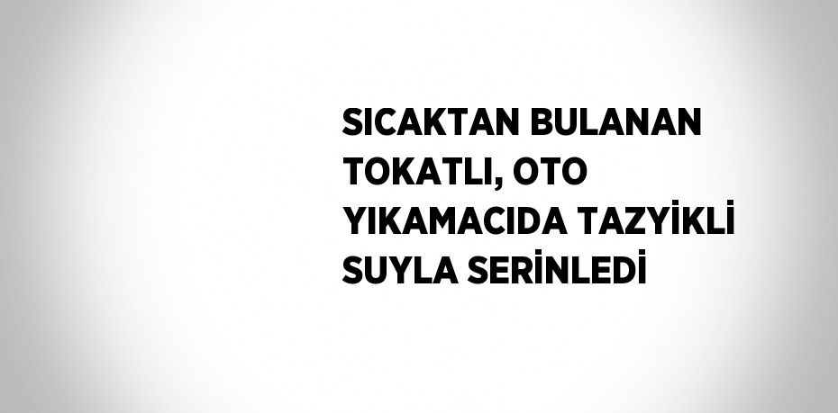 SICAKTAN BULANAN TOKATLI, OTO YIKAMACIDA TAZYİKLİ SUYLA SERİNLEDİ