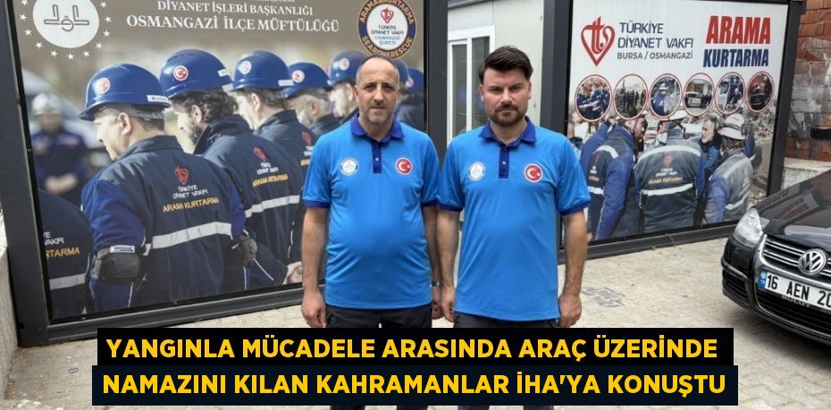 Yangınla mücadele arasında araç üzerinde namazını kılan kahramanlar İHA’ya konuştu