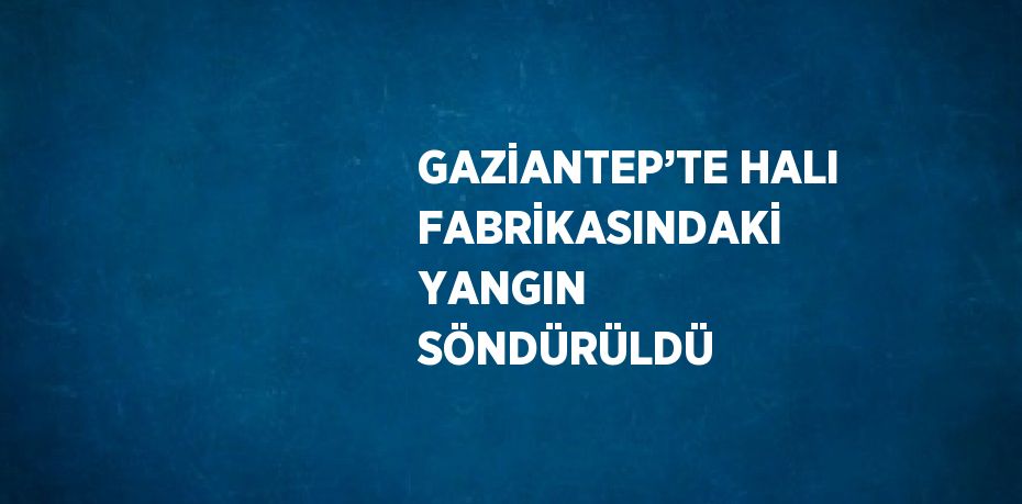 GAZİANTEP’TE HALI FABRİKASINDAKİ YANGIN SÖNDÜRÜLDÜ