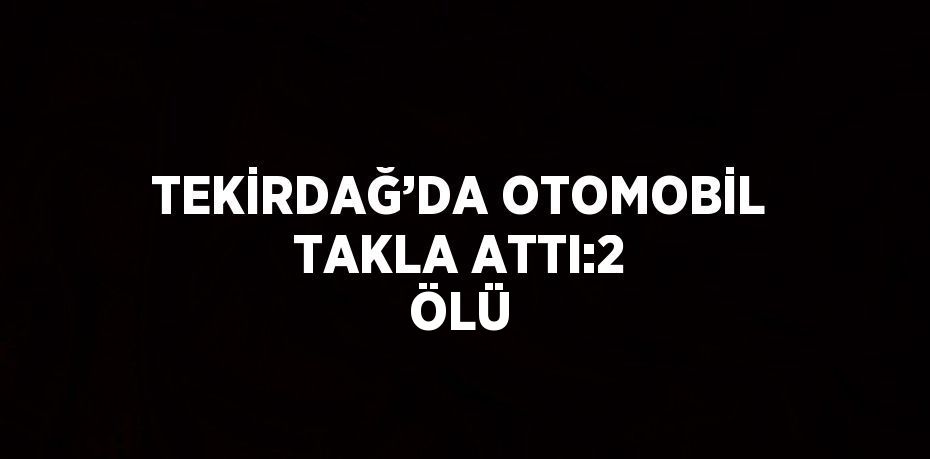TEKİRDAĞ’DA OTOMOBİL TAKLA ATTI:2 ÖLÜ